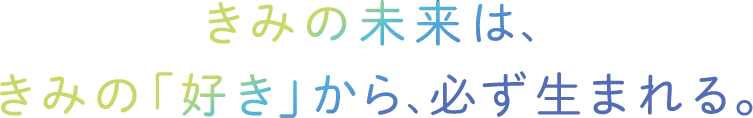 きみの未来は、きみの「好き」から、必ず生まれる