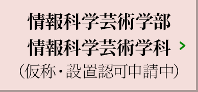 情報科学芸術学部 情報科学芸術学科（仮称・設置認可申請中）