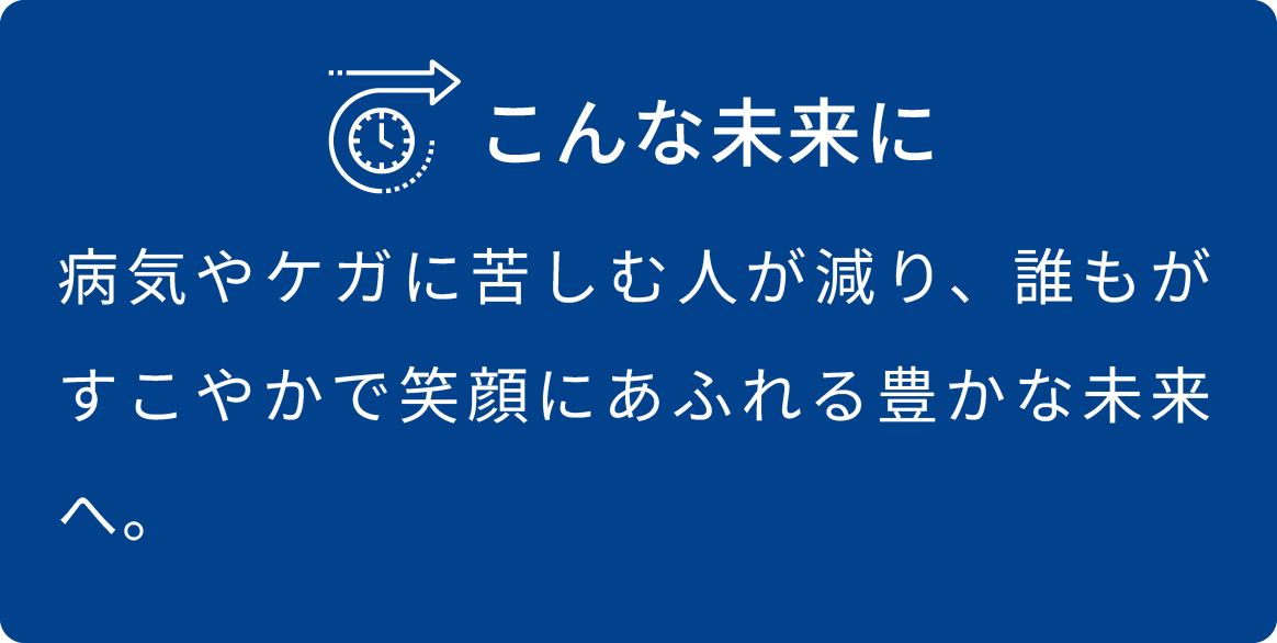 病気やケガに苦しむ人が減り、誰もがすこやかで笑顔にあふれる豊かな未来へ。