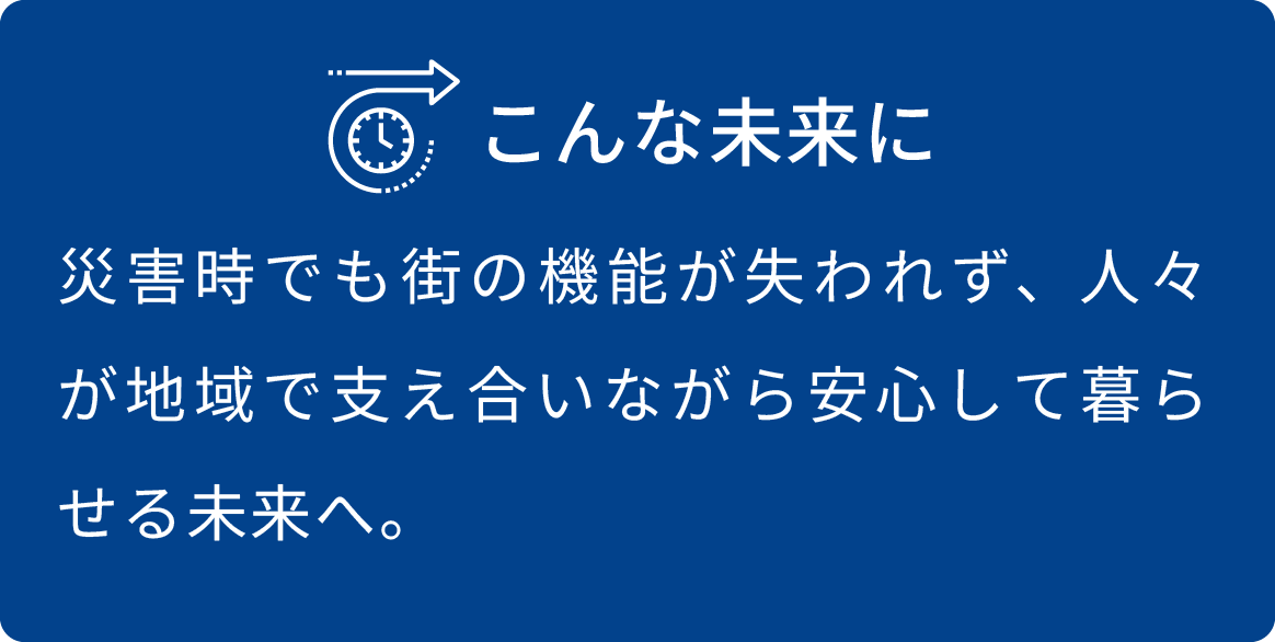 災害時でも街の機能が失われず、人々が地域で支え合いながら安心して暮らせる未来へ。