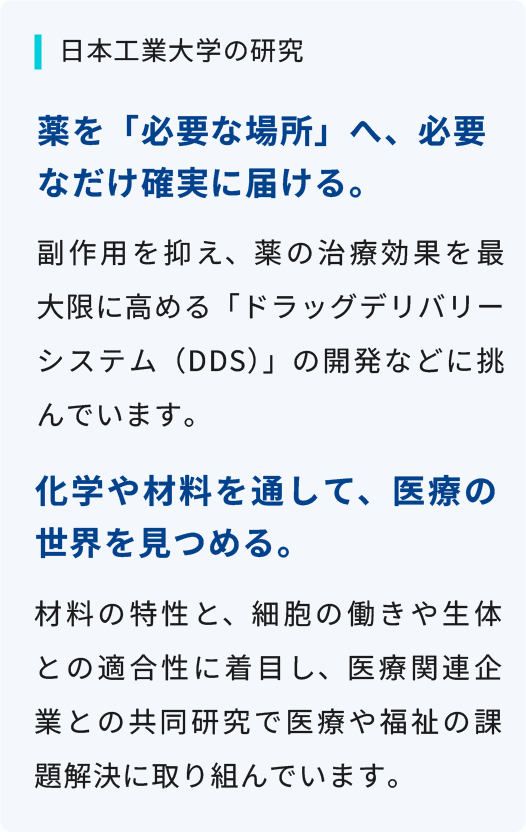 副作用を抑え、薬の治療効果を最大限に高める「ドラッグデリバリーシステム（DDS）」の開発などに挑んでいます。材料の特性と、細胞の働きや生体との適合性に着目し、医療関連企業との共同研究で医療や福祉の課題解決に取り組んでいます。