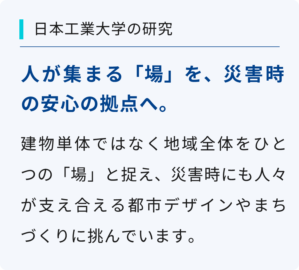 建物単体ではなく地域全体をひとつの「場」と捉え、災害時にも人々が支え合える都市デザインやまちづくりに挑んでいます。無駄の出ないプラスチックの加工方法を研究し、廃棄プラスチックを少しでも減らすことによって、地球規模の課題解決に役立てます。