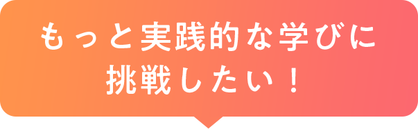 もっと実践的な学びに挑戦したい！