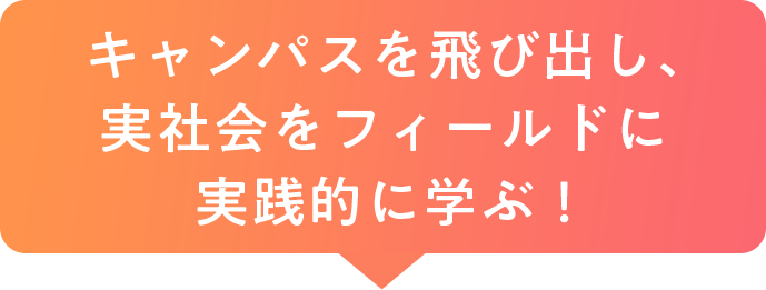 キャンパスを飛び出し、実社会をフィールドに実践的に学ぶ！