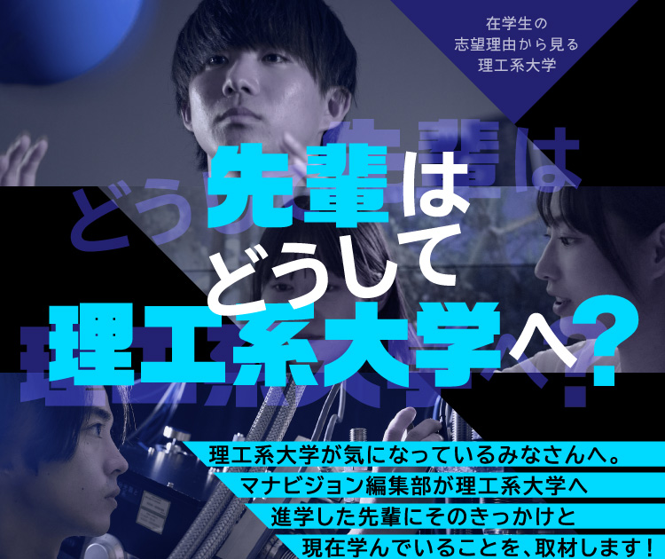 先輩はどうして理工系大学へ？ 理工系大学が気になっているみなさんへ。マナビジョン編集部が理工系大学へ進学した先輩にそのきっかけと現在学んでいることを、取材します！