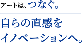 アートは、つなぐ。 自らの直感をイノベーションへ。