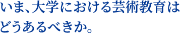 いま、大学における芸術教育はどうあるべきか。