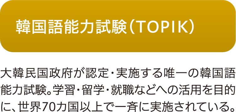 韓国語能力試験（TOPIK）
大韓民国政府が認定・実施する唯一の韓国語能力試験。学習・留学・就職などへの活用を目的に、世界70カ国以上で一斉に実施されている。
