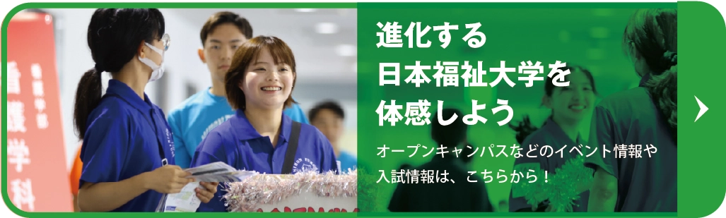 進化する日本福祉大学を体感しよう オープンキャンパスなどのイベント情報や入試情報は、こちらから！