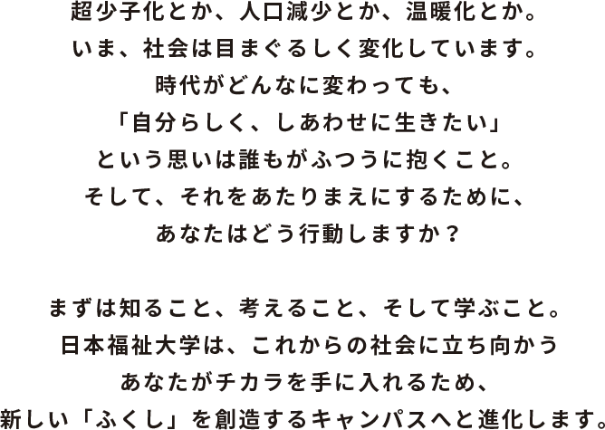超少子化とか、人口減少とか、温暖化とか。いま、社会は目まぐるしく変化しています。時代がどんなに変わっても、「自分らしく、しあわせに生きたい」という思いは誰もがふつうに抱くこと。そして、それをあたりまえにするために、あなたはどう行動しますか？ まずは知ること、考えること、そして学ぶこと。日本福祉大学は、これからの社会に立ち向かうあなたがチカラを手に入れるため、新しい「ふくし」を創造するキャンパスへと進化します。