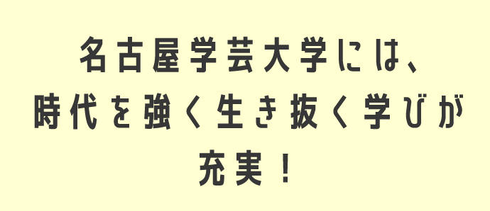 名古屋学芸大学には、時代を強く生き抜く学びが充実！