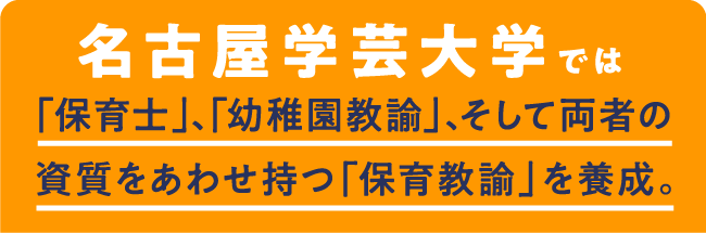 名古屋学芸大学では「保育士」、「幼稚園教諭」、そして両者の資質をあわせ持つ「保育教諭」を養成。