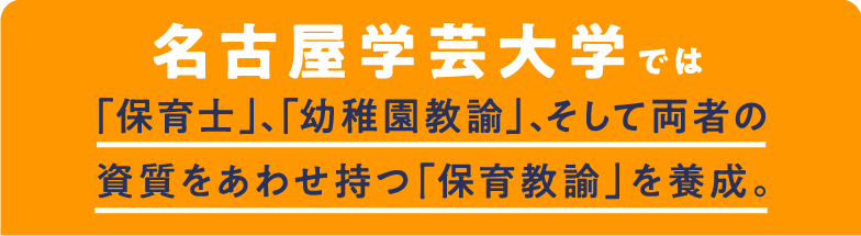 名古屋学芸大学では「保育士」、「幼稚園教諭」、そして両者の資質をあわせ持つ「保育教諭」を養成。