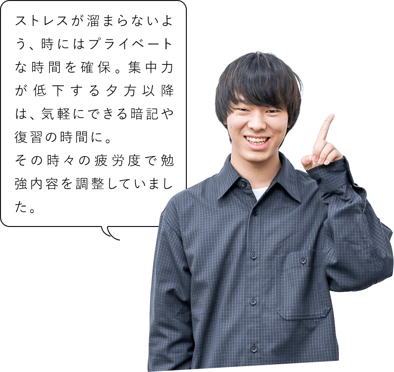 ストレスが溜まらないよう、時にはプライベートな時間を確保。集中力が低下する夕方以降は、気軽にできる暗記や復習の時間に。その時々の疲労度で勉強内容を調整していました。