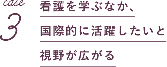 case3 看護を学ぶなか、国際的に活躍したいと視野が広がる