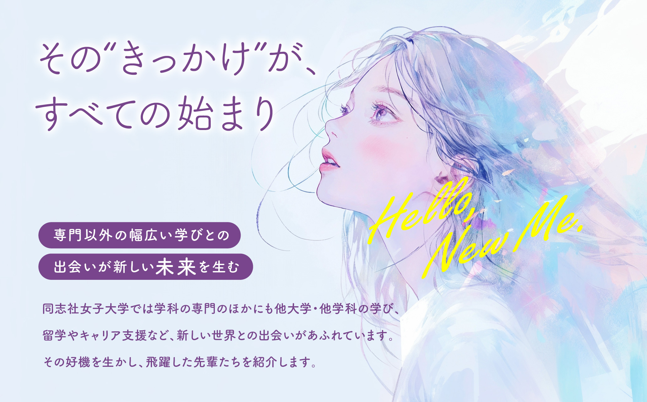 【その”きっかけ“が、すべての始まり】専門以外の幅広い学びとの出会いが新しい未来を生む 同志社女子大学では学科の専門のほかにも他大学・他学科の学び、留学やキャリア支援など、新しい世界との出会いがあふれています。その好機を生かし、飛躍した先輩たちを紹介します。