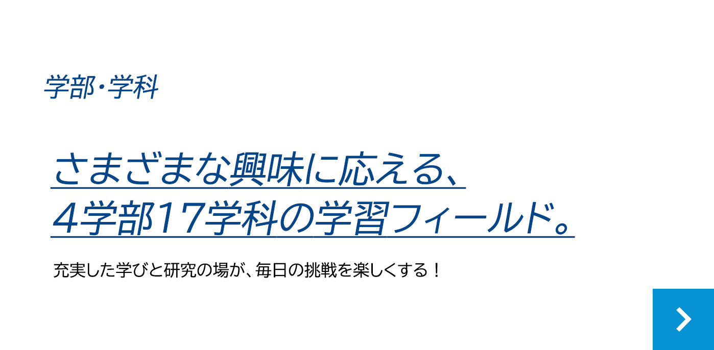 学部・学科 さまざまな興味に応える、4学部17学科の学習フィールド。充実した学びと研究の場が、毎日の挑戦を楽しくする！