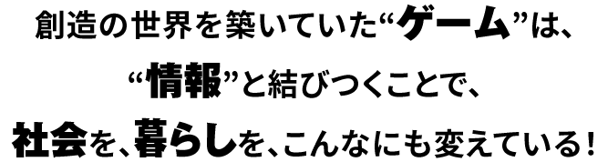 創造の世界を築いていた“ゲーム”は、“情報”と結びつくことで、社会を、暮らしを、こんなにも変えている！