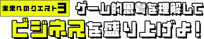 未来へのクエスト3 ゲーム的思考を理解してビジネスを盛り上げよ！