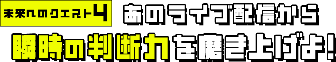 未来へのクエスト4 あのライブ配信から瞬時の判断力を磨き上げよ！