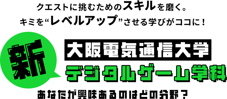 クエストに挑むためのスキルを磨く。キミを“レベルアップ”させる学びがココに！ 新大阪電気通信大学デジタルゲーム学科 あなたが興味あるのはどの分野？