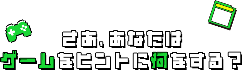 さあ、あなたは ゲームをヒントに何をする？