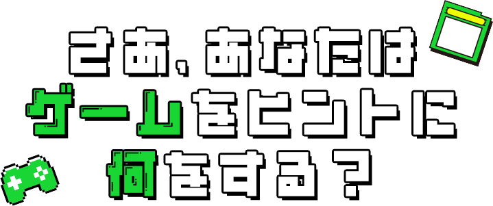 さあ、あなたは ゲームをヒントに何をする？