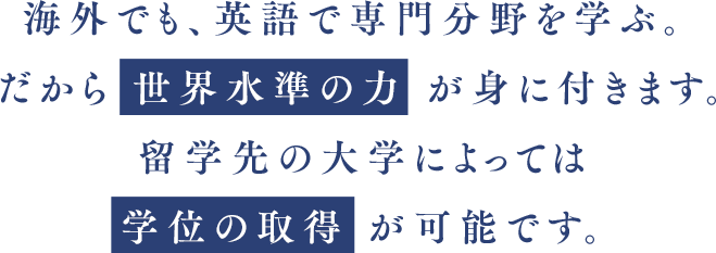 海外でも、英語で専門分野を学ぶ。だから 世界水準の力 が身に付きます。留学先の大学によっては 学位の取得 が可能です。