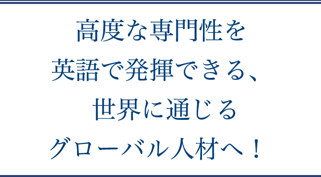 高度な専門性を英語で発揮できる、世界に通じるグローバル人材へ！