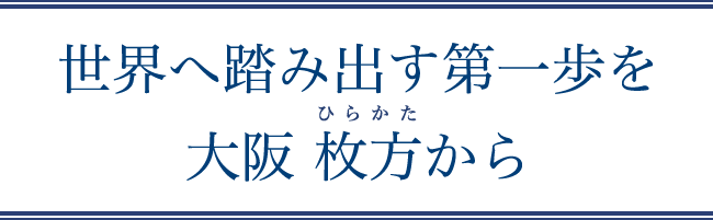 世界へ踏み出す第一歩を大阪 枚方から