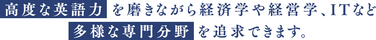 高度な英語力を磨きながら経済学や経営学、ITなど多様な専門分野を追求できます。