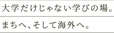 大学だけじゃない学びの場。まちへ、そして海外へ。​