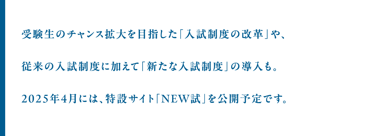 受験生のチャンス拡大を目指した「入試制度の改革」や、従来の入試制度に加えて「新たな入試制度」の導入も。2025年4月には、特設サイト「NEW試」を公開予定です。