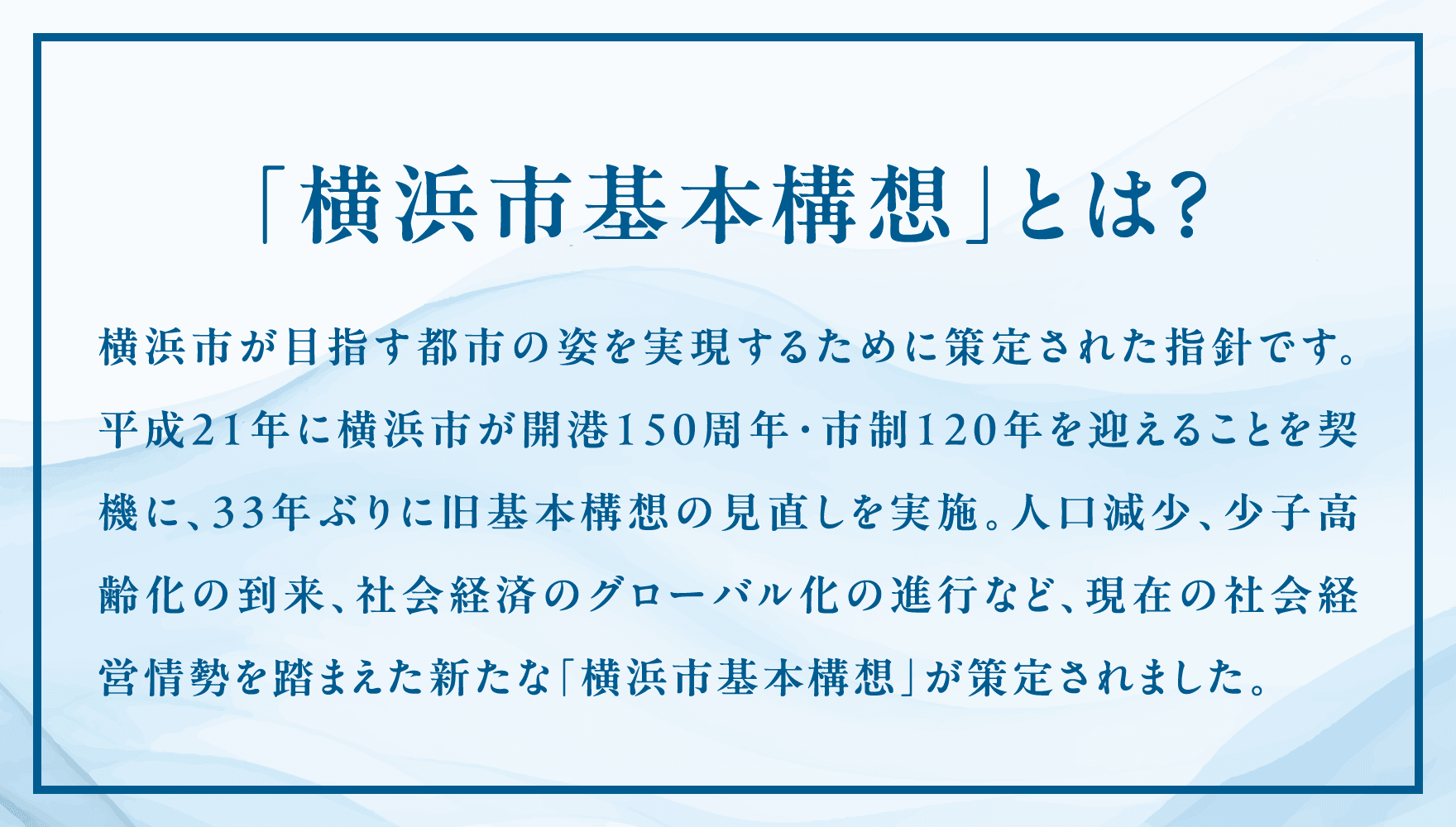 横浜市が⽬指す都市の姿を実現するために策定された指針です。平成21年に横浜市が開港150周年・市制120年を迎えることを契機に、33年ぶりに旧基本構想の⾒直しを実施。⼈⼝減少、少⼦⾼齢化の到来、社会経済のグローバル化の進⾏など、現在の社会経営情勢を踏まえた新たな「横浜市基本構想」が策定されました。