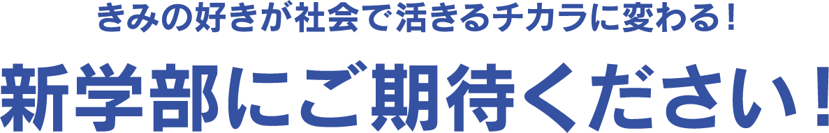  君の好きが社会で活きるチカラに変わる！ 新学部にご期待ください！