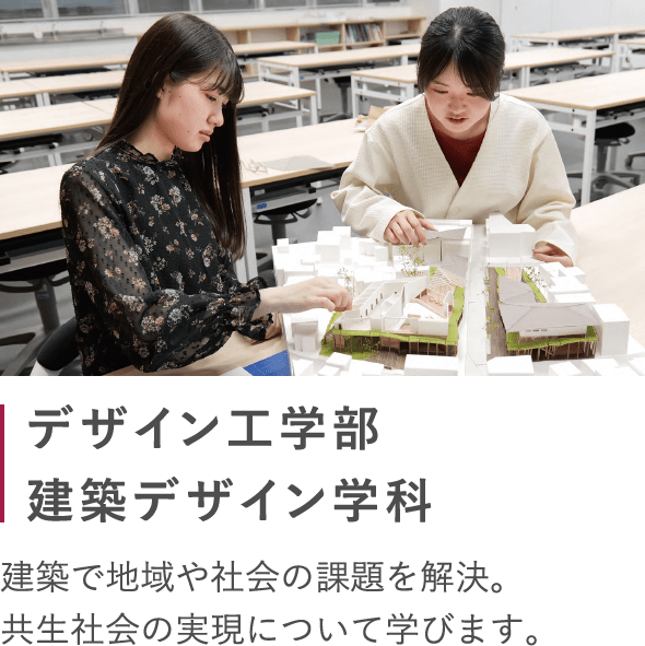 デザイン工学部 建築デザイン学科 建築で地域や社会の課題を解決。 共生社会の実現について学びます。