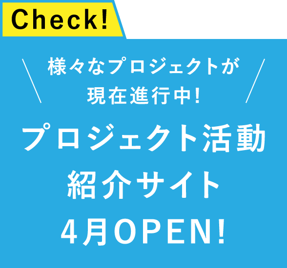 Check!様々なプロジェクトが現在進行中!プロジェクト活動紹介サイト
													4月OPEN!