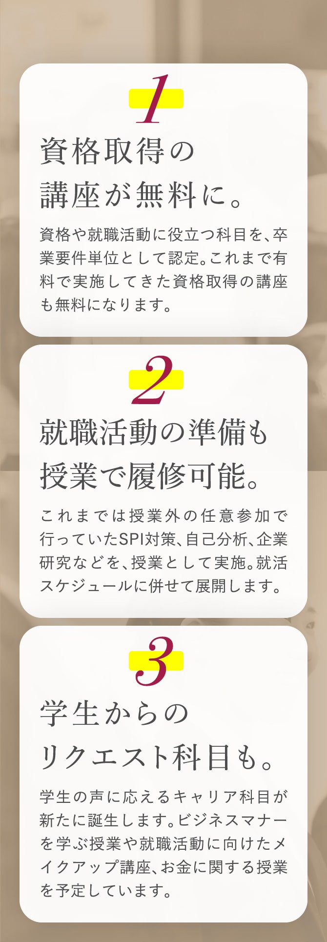 1 資格取得の講座が無料に。資格や就職活動に役立つ科目を、卒業要件単位として認定。これまで有料で実施してきた資格取得の講座も無料になります。2 就職活動の準備も授業で履修可能。これまでは授業外の任意参加で行っていたSPI対策、自己分析、企業研究などを、授業として実施。就活スケジュールに併せて展開します。3 学生からのリクエスト科目も。学生の声に応えるキャリア科目が新たに誕生します。ビジネスマナーを学ぶ授業や就職活動に向けたメイクアップ講座、お金に関する授業を予定しています。