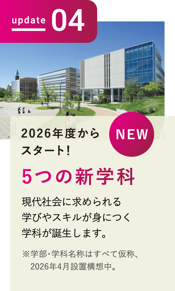 update04 NEW 2026年度からスタート!5つの新学科 現代社会に求められる学びやスキルが身につく学科が誕生します。