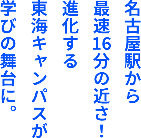 名古屋駅から最速16分の近さ！進化する東海キャンパスが学びの舞台に。