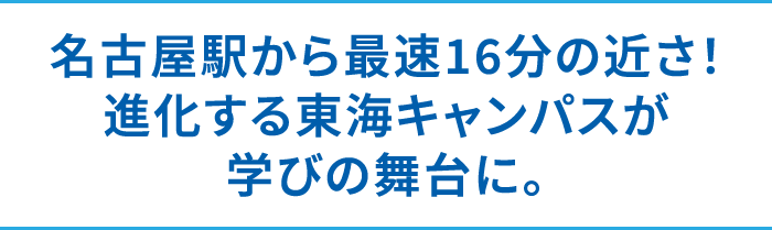 名古屋駅から最速16分の近さ！進化する東海キャンパスが学びの舞台に。