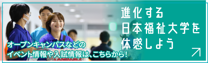 進化する日本福祉大学を体感しよう オープンキャンパスなどのイベント情報や入試情報は、こちらから！