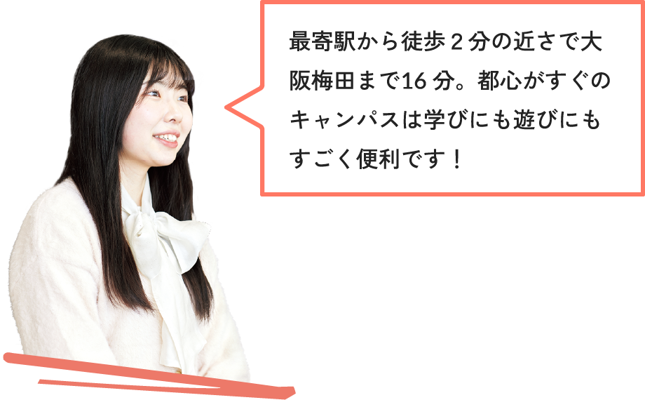 最寄駅から徒歩２分の近さで大阪梅田まで16分。都心がすぐのキャンパスは学びにも遊びにもすごく便利です！