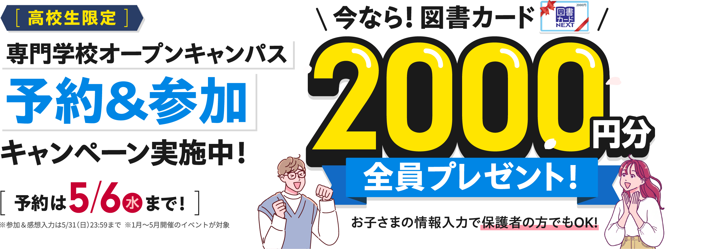 「高校生限定」専門学校オープンキャンパス予約&参加キャンペーン実施中！　[予約は5/6（水）まで！]　※参加＆感想入力は5/31(月)23:59まで　※1月〜5月開催のイベントが対象*　今なら！図書カード2000円分全員プレゼント　お子様の情報を入力で保護書の方でもOK！