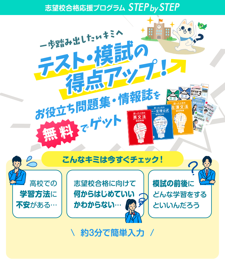志望校合格応援プログラム STEP by STEP 一歩踏み出したいキミへ テスト・模試の得点アップ！ お役立ち問題集・情報誌を無料でゲット こんなキミは今すぐチェック！ 高校での学習方法に不安がある… 志望校合格に向けて何からはじめていいかわからない… 模試の前後にどんな学習をするといいんだろう