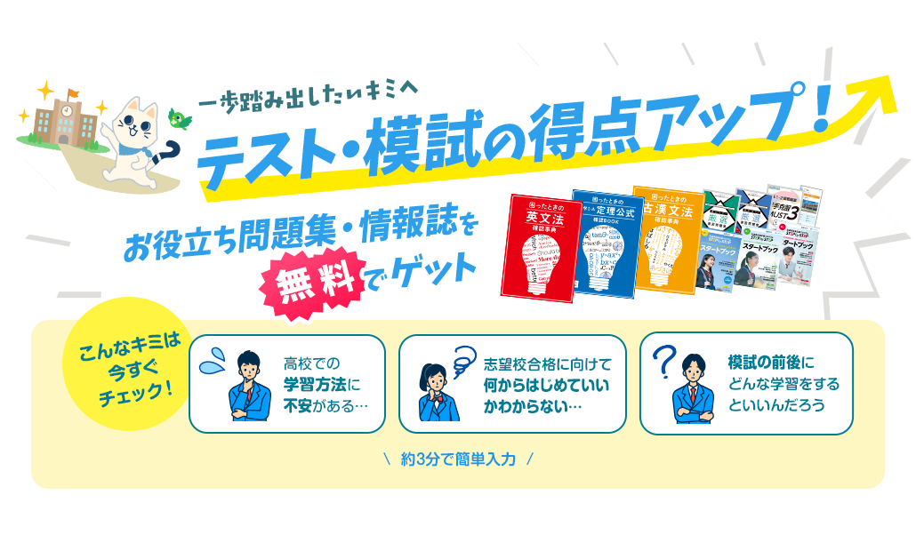 志望校合格応援プログラム STEP by STEP 一歩踏み出したいキミへ テスト・模試の得点アップ！ お役立ち問題集・情報誌を無料でゲット こんなキミは今すぐチェック！ 高校での学習方法に不安がある… 志望校合格に向けて何からはじめていいかわからない… 模試の前後にどんな学習をするといいんだろう