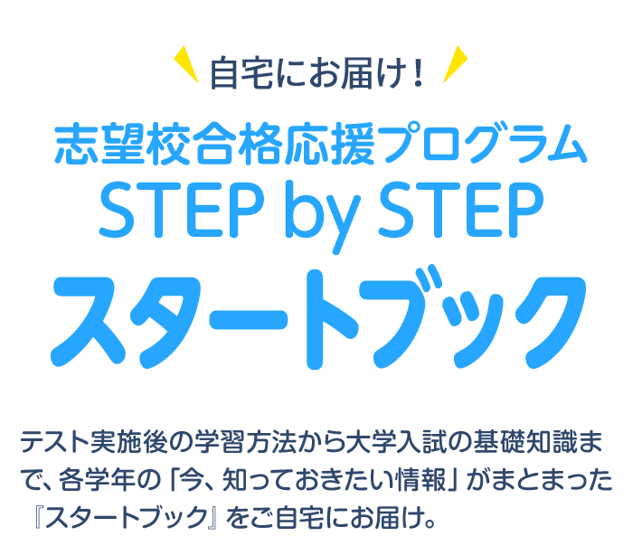 自宅にお届け！志望校合格応援プログラム STEP by STEP スタートブック テスト実施後の学習方法から大学入試の基礎知識まで、各学年の「今、知っておきたい情報」がまとまった『スタートブック』をご自宅にお届け。