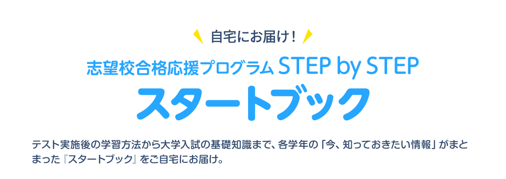自宅にお届け！志望校合格応援プログラム STEP by STEP スタートブック テスト実施後の学習方法から大学入試の基礎知識まで、各学年の「今、知っておきたい情報」がまとまった『スタートブック』をご自宅にお届け。