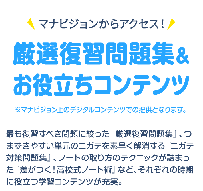 マナビジョンからアクセス！ 厳選復習問題集＆お役立ちコンテンツ ※マナビジョン上のデジタルコンテンツでの提供となります。 最も復習すべき問題に絞った『厳選復習問題集』、つまずきやすい単元のニガテを素早く解消する『ニガテ対策問題集』、ノートの取り方のテクニックが詰まった『差がつく！高校式ノート術』など、それぞれの時期に役立つ学習コンテンツが充実。