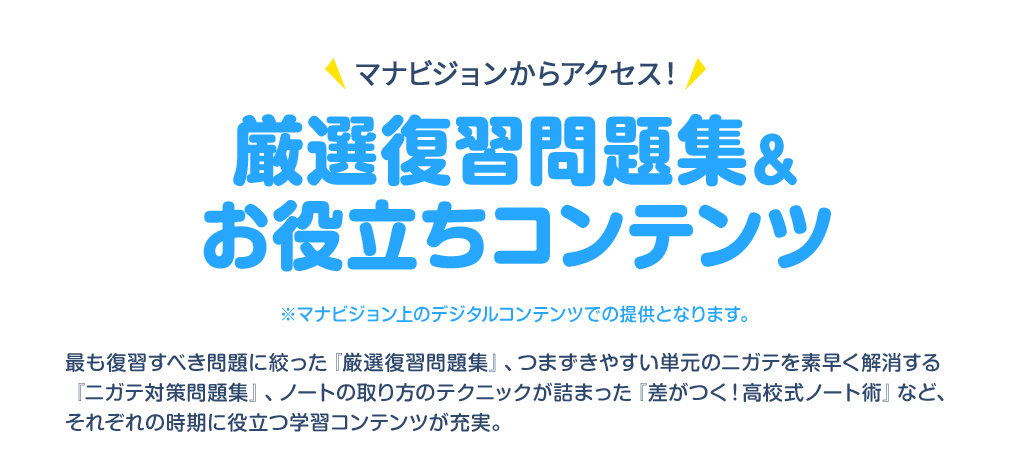 マナビジョンからアクセス！ 厳選復習問題集＆お役立ちコンテンツ ※マナビジョン上のデジタルコンテンツでの提供となります。 最も復習すべき問題に絞った『厳選復習問題集』、つまずきやすい単元のニガテを素早く解消する『ニガテ対策問題集』、ノートの取り方のテクニックが詰まった『差がつく！高校式ノート術』など、それぞれの時期に役立つ学習コンテンツが充実。